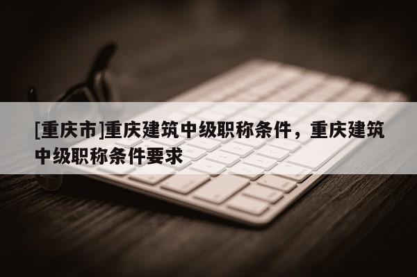 [重慶市]重慶建筑中級職稱條件，重慶建筑中級職稱條件要求