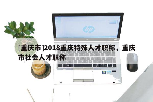 [重慶市]2018重慶特殊人才職稱，重慶市社會人才職稱