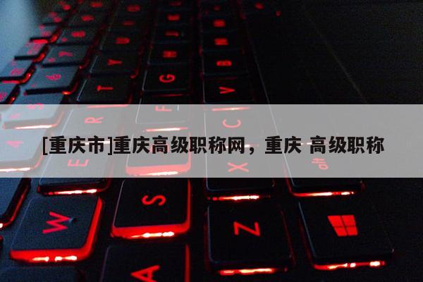 [重慶市]重慶高級(jí)職稱(chēng)網(wǎng)，重慶 高級(jí)職稱(chēng)