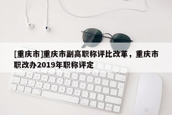 [重慶市]重慶市副高職稱評比改革，重慶市職改辦2019年職稱評定