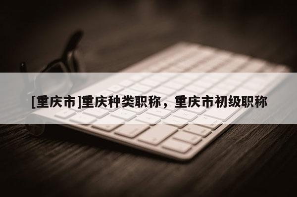 [重慶市]重慶種類職稱，重慶市初級職稱