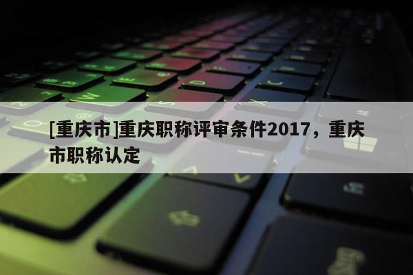 [重慶市]重慶職稱評審條件2017，重慶市職稱認(rèn)定