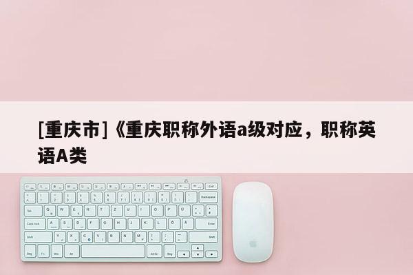 [重慶市]《重慶職稱(chēng)外語(yǔ)a級(jí)對(duì)應(yīng)，職稱(chēng)英語(yǔ)A類(lèi)