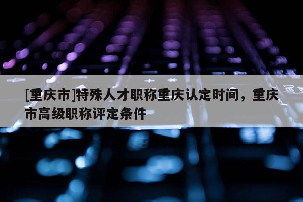 [重慶市]特殊人才職稱(chēng)重慶認(rèn)定時(shí)間，重慶市高級(jí)職稱(chēng)評(píng)定條件