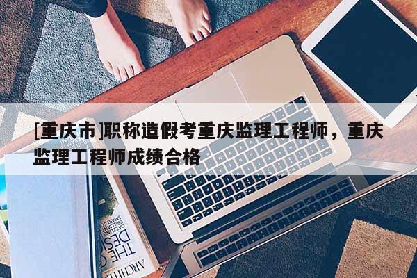 [重慶市]職稱造假考重慶監(jiān)理工程師，重慶監(jiān)理工程師成績合格