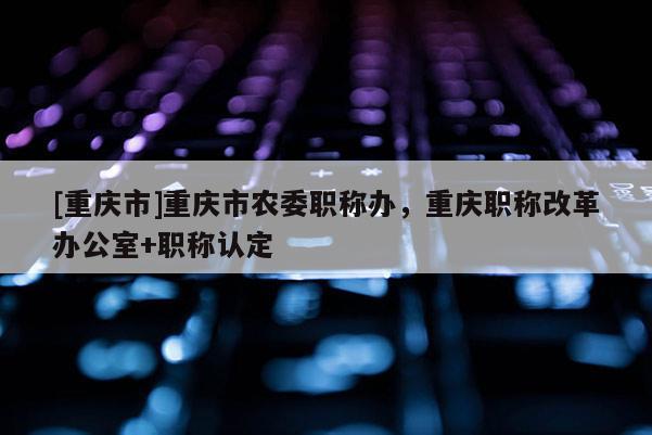 [重慶市]重慶市農(nóng)委職稱辦，重慶職稱改革辦公室+職稱認(rèn)定