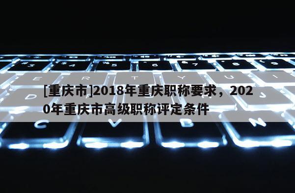 [重慶市]2018年重慶職稱要求，2020年重慶市高級職稱評定條件
