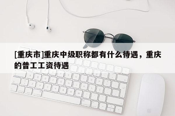 [重慶市]重慶中級職稱都有什么待遇，重慶的普工工資待遇