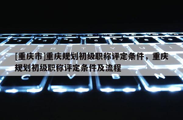 [重慶市]重慶規(guī)劃初級(jí)職稱評(píng)定條件，重慶規(guī)劃初級(jí)職稱評(píng)定條件及流程