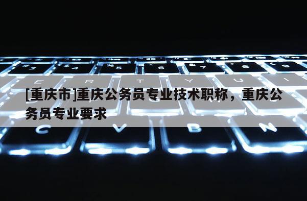 [重慶市]重慶公務(wù)員專業(yè)技術(shù)職稱，重慶公務(wù)員專業(yè)要求