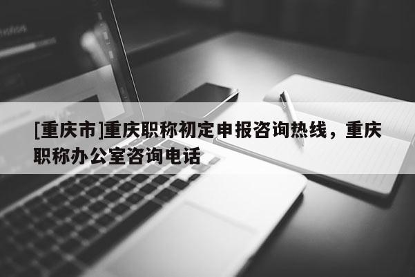 [重慶市]重慶職稱初定申報咨詢熱線，重慶職稱辦公室咨詢電話