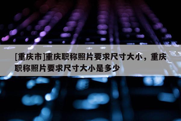 [重慶市]重慶職稱照片要求尺寸大小，重慶職稱照片要求尺寸大小是多少
