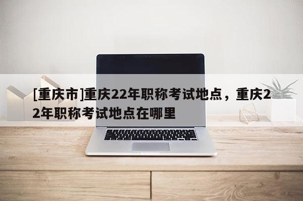 [重慶市]重慶22年職稱考試地點(diǎn)，重慶22年職稱考試地點(diǎn)在哪里