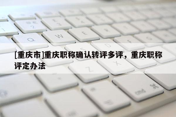 [重慶市]重慶職稱確認轉(zhuǎn)評多評，重慶職稱評定辦法