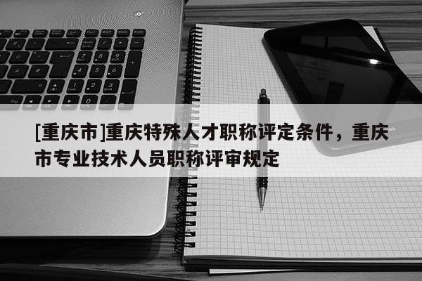[重慶市]重慶特殊人才職稱評定條件，重慶市專業(yè)技術人員職稱評審規(guī)定