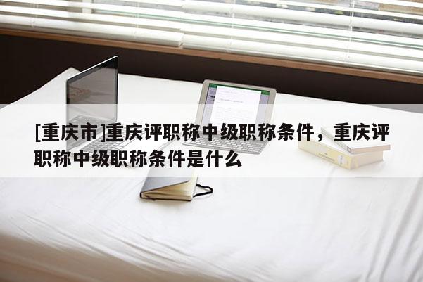 [重慶市]重慶評職稱中級職稱條件，重慶評職稱中級職稱條件是什么