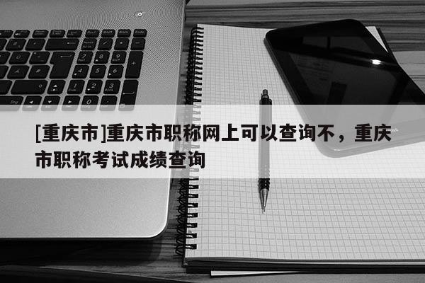 [重慶市]重慶市職稱網(wǎng)上可以查詢不，重慶市職稱考試成績(jī)查詢
