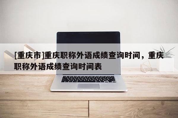 [重慶市]重慶職稱外語成績查詢時間，重慶職稱外語成績查詢時間表