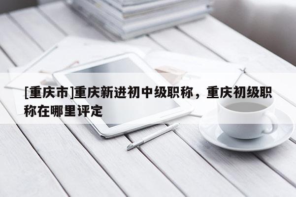 [重慶市]重慶新進初中級職稱，重慶初級職稱在哪里評定
