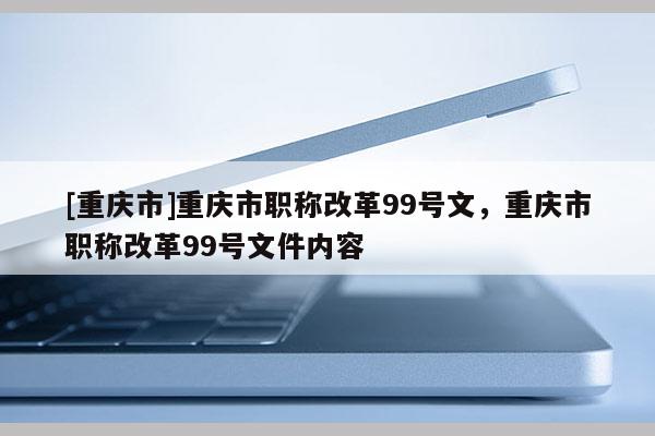 [重慶市]重慶市職稱改革99號(hào)文，重慶市職稱改革99號(hào)文件內(nèi)容