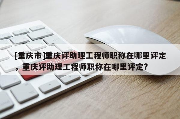 [重慶市]重慶評(píng)助理工程師職稱在哪里評(píng)定，重慶評(píng)助理工程師職稱在哪里評(píng)定?