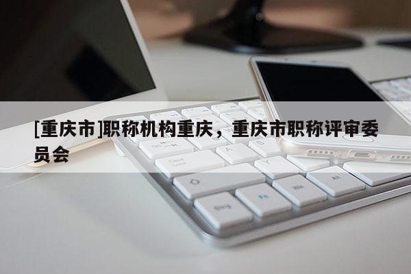 [重慶市]職稱機(jī)構(gòu)重慶，重慶市職稱評(píng)審委員會(huì)