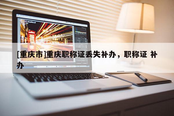[重慶市]重慶職稱證丟失補辦，職稱證 補辦