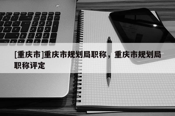 [重慶市]重慶市規(guī)劃局職稱，重慶市規(guī)劃局職稱評定