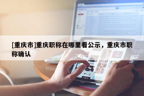 [重慶市]重慶職稱在哪里看公示，重慶市職稱確認