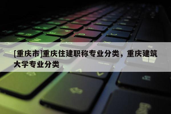 [重慶市]重慶住建職稱專業(yè)分類，重慶建筑大學專業(yè)分類