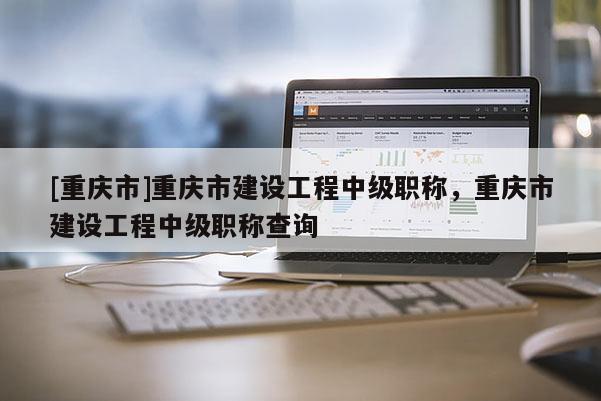 [重慶市]重慶市建設工程中級職稱，重慶市建設工程中級職稱查詢