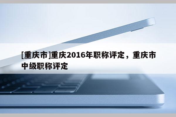 [重慶市]重慶2016年職稱評(píng)定，重慶市中級(jí)職稱評(píng)定
