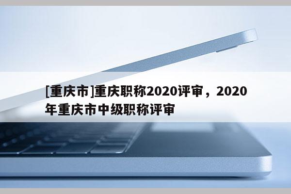 [重慶市]重慶職稱2020評審，2020年重慶市中級職稱評審