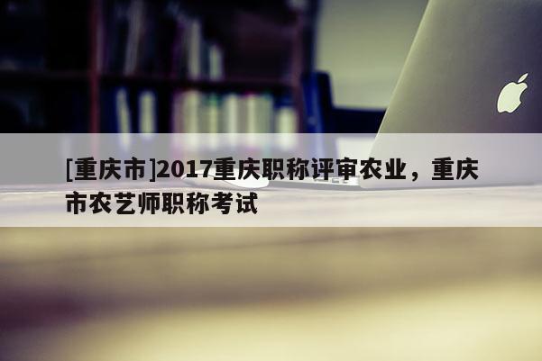 [重慶市]2017重慶職稱(chēng)評(píng)審農(nóng)業(yè)，重慶市農(nóng)藝師職稱(chēng)考試