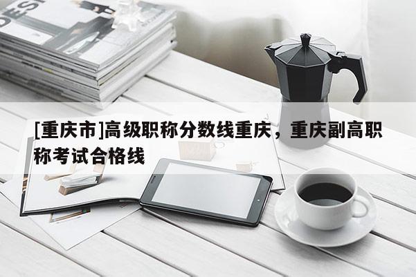 [重慶市]高級職稱分?jǐn)?shù)線重慶，重慶副高職稱考試合格線