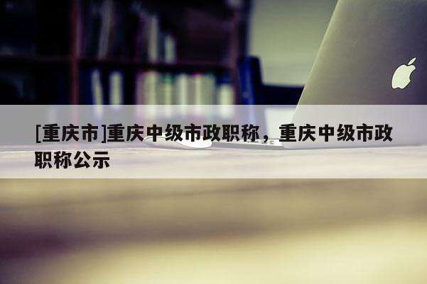 [重慶市]重慶中級市政職稱，重慶中級市政職稱公示