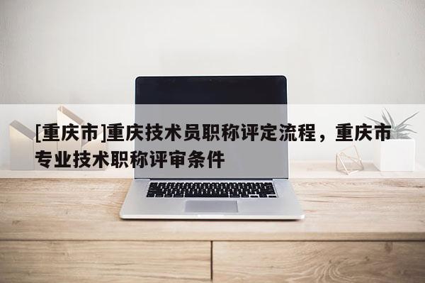 [重慶市]重慶技術(shù)員職稱評定流程，重慶市專業(yè)技術(shù)職稱評審條件