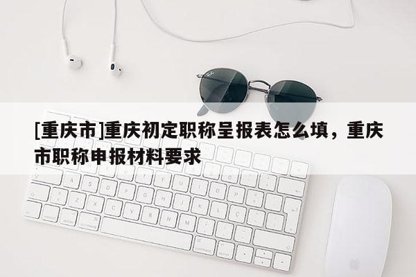 [重慶市]重慶初定職稱呈報表怎么填，重慶市職稱申報材料要求