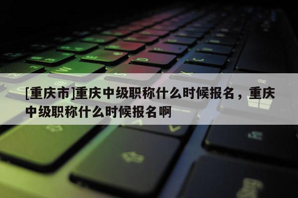 [重慶市]重慶中級(jí)職稱(chēng)什么時(shí)候報(bào)名，重慶中級(jí)職稱(chēng)什么時(shí)候報(bào)名啊