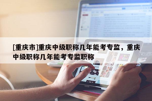 [重慶市]重慶中級(jí)職稱幾年能考專監(jiān)，重慶中級(jí)職稱幾年能考專監(jiān)職稱