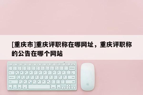 [重慶市]重慶評(píng)職稱在哪網(wǎng)址，重慶評(píng)職稱的公告在哪個(gè)網(wǎng)站