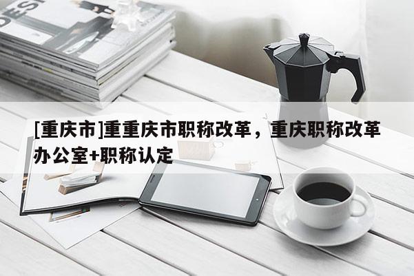[重慶市]重重慶市職稱改革，重慶職稱改革辦公室+職稱認(rèn)定