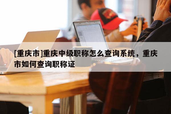 [重慶市]重慶中級職稱怎么查詢系統(tǒng)，重慶市如何查詢職稱證