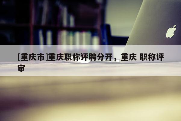 [重慶市]重慶職稱評(píng)聘分開，重慶 職稱評(píng)審