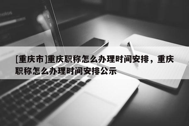 [重慶市]重慶職稱怎么辦理時(shí)間安排，重慶職稱怎么辦理時(shí)間安排公示