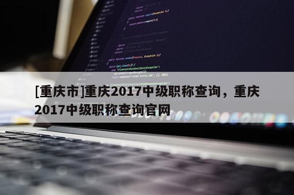 [重慶市]重慶2017中級職稱查詢，重慶2017中級職稱查詢官網(wǎng)