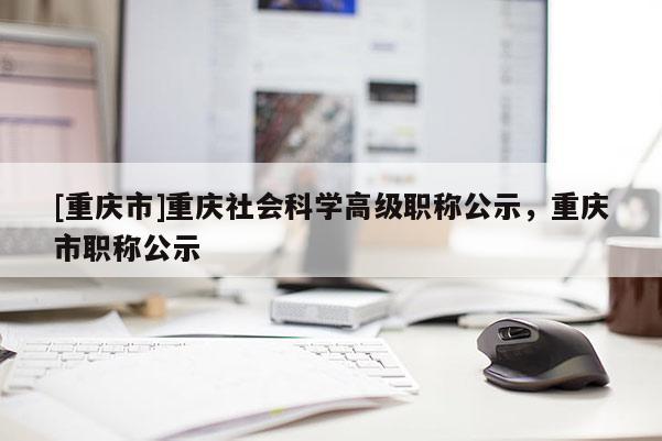 [重慶市]重慶社會科學高級職稱公示，重慶市職稱公示