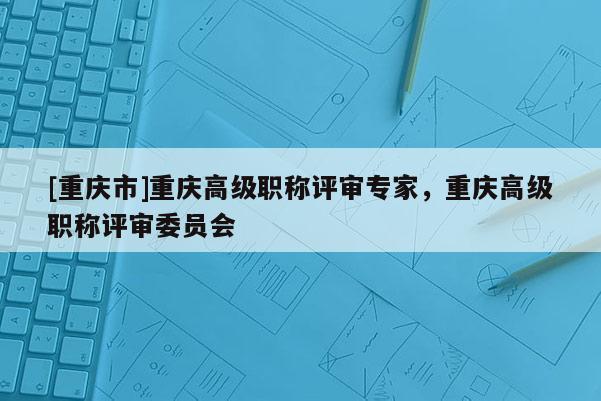 [重慶市]重慶高級職稱評審專家，重慶高級職稱評審委員會
