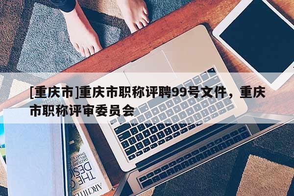 [重慶市]重慶市職稱評聘99號文件，重慶市職稱評審委員會