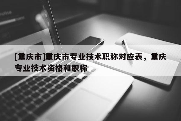 [重慶市]重慶市專業(yè)技術(shù)職稱對(duì)應(yīng)表，重慶專業(yè)技術(shù)資格和職稱